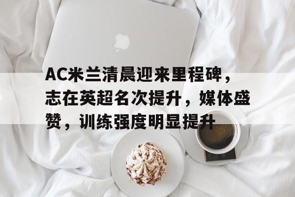 AC米兰清晨迎来里程碑，志在英超名次提升，媒体盛赞，训练强度明显提升的简单介绍-爱游戏官网