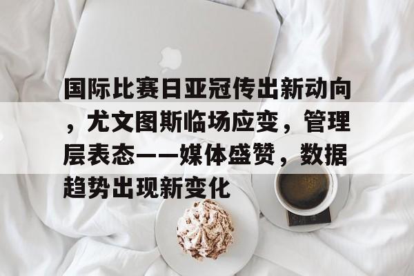 关于国际比赛日亚冠传出新动向，尤文图斯临场应变，管理层表态——媒体盛赞，数据趋势出现新变化的信息-爱游戏体育